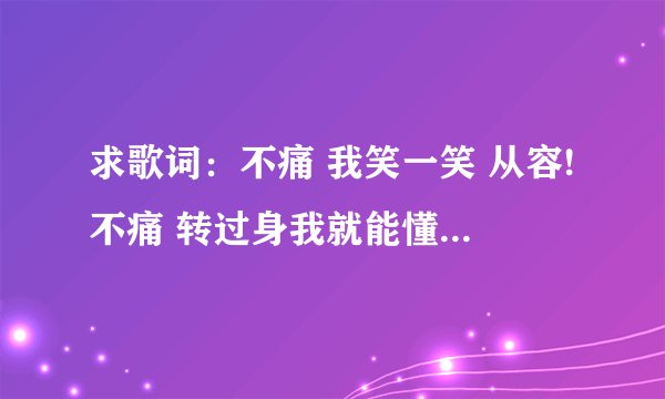 求歌词：不痛 我笑一笑 从容!不痛 转过身我就能懂!不痛 纵容自己还给你 宽松~ 因为爱与被