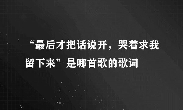 “最后才把话说开，哭着求我留下来”是哪首歌的歌词
