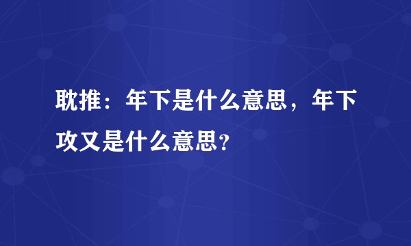 耽推：年下是什么意思，年下攻又是什么意思？