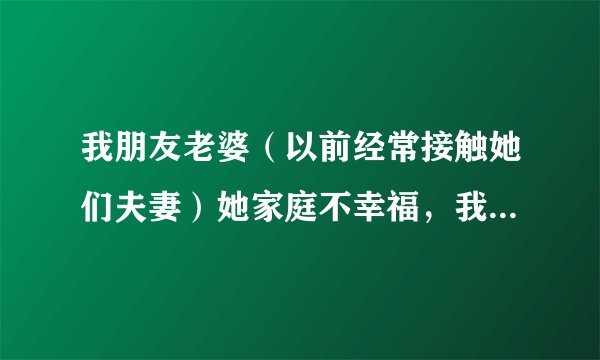我朋友老婆（以前经常接触她们夫妻）她家庭不幸福，我邀约她来我老家玩（距离100多公里）她马上就答应