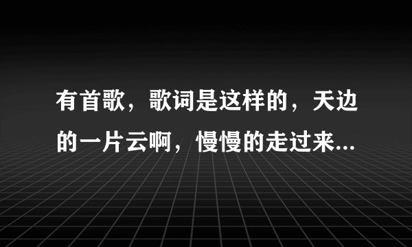 有首歌，歌词是这样的，天边的一片云啊，慢慢的走过来，有谁知道歌名，谁唱的吗