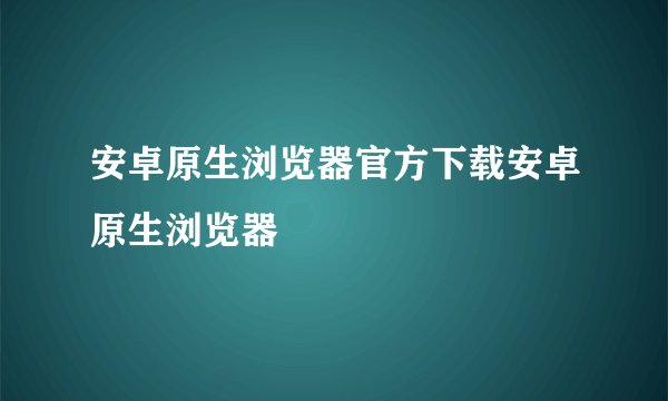 安卓原生浏览器官方下载安卓原生浏览器