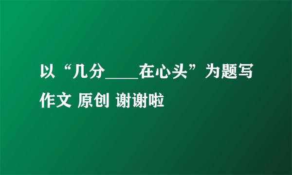 以“几分____在心头”为题写作文 原创 谢谢啦