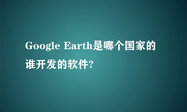 Google Earth是哪个国家的谁开发的软件?