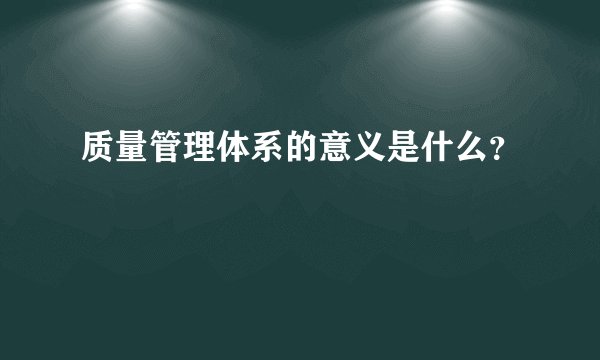 质量管理体系的意义是什么？