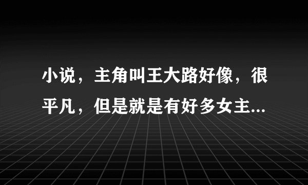 小说，主角叫王大路好像，很平凡，但是就是有好多女主喜欢。很久的小说了