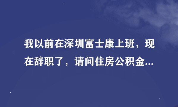 我以前在深圳富士康上班，现在辞职了，请问住房公积金怎么取？