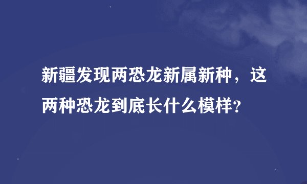 新疆发现两恐龙新属新种，这两种恐龙到底长什么模样？