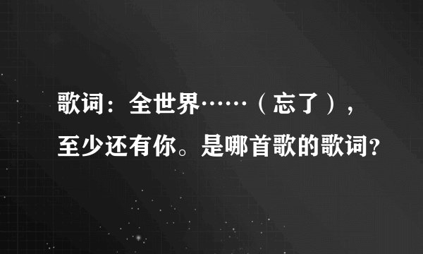 歌词：全世界……（忘了），至少还有你。是哪首歌的歌词？