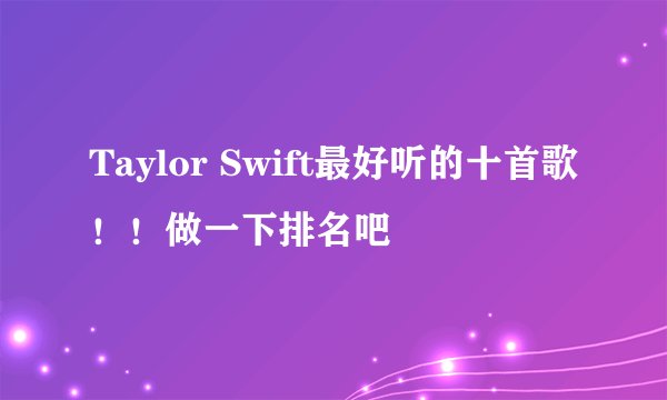 Taylor Swift最好听的十首歌！！做一下排名吧
