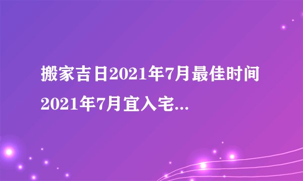 搬家吉日2021年7月最佳时间2021年7月宜入宅的吉日查询