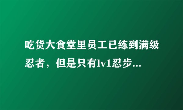 吃货大食堂里员工已练到满级忍者，但是只有lv1忍步，很少用，究竟是怎么回事？lv5忍步怎么出来的？