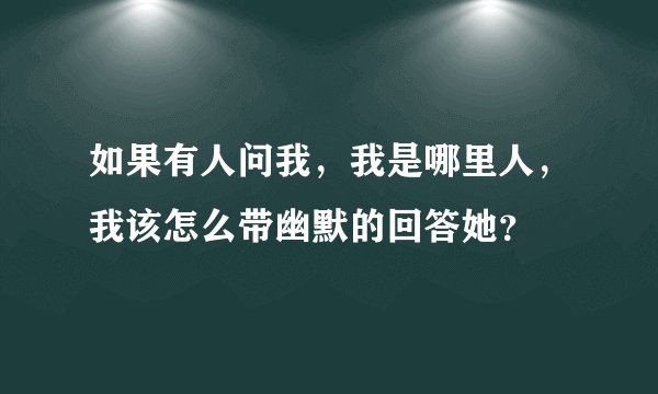 如果有人问我，我是哪里人，我该怎么带幽默的回答她？