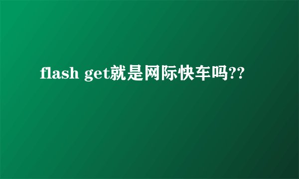 flash get就是网际快车吗??