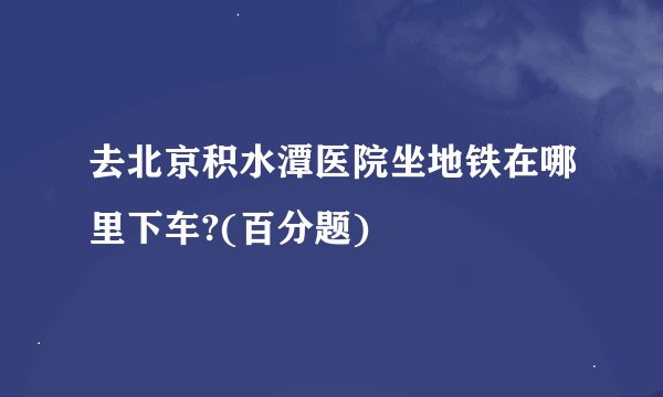去北京积水潭医院坐地铁在哪里下车?(百分题)