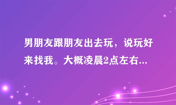 男朋友跟朋友出去玩，说玩好来找我。大概凌晨2点左右。等到了两点半还没来。我第二天要8点起来上班。