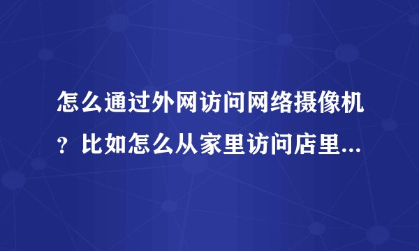 怎么通过外网访问网络摄像机？比如怎么从家里访问店里的网络摄像机？