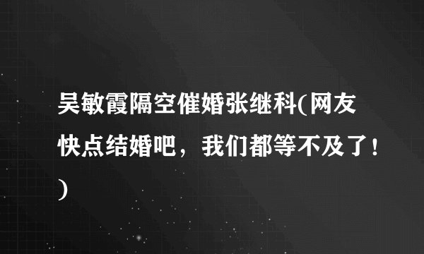 吴敏霞隔空催婚张继科(网友快点结婚吧，我们都等不及了！)