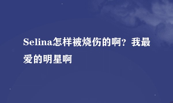 Selina怎样被烧伤的啊？我最爱的明星啊