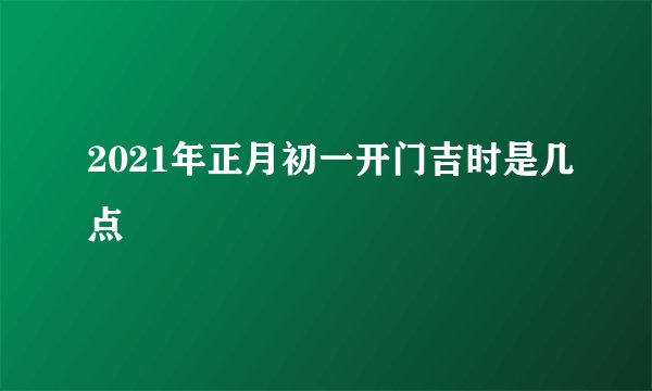 2021年正月初一开门吉时是几点