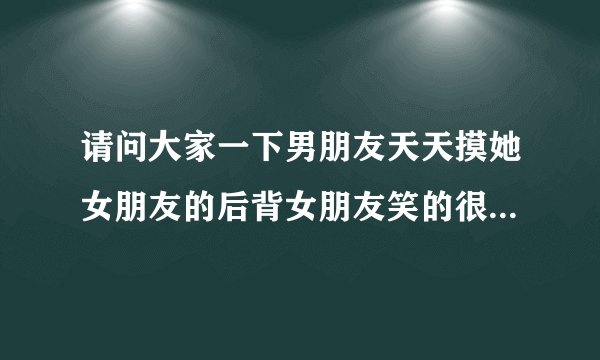请问大家一下男朋友天天摸她女朋友的后背女朋友笑的很开心的，然后看前面的证明怎么了？然后看见我就骂我