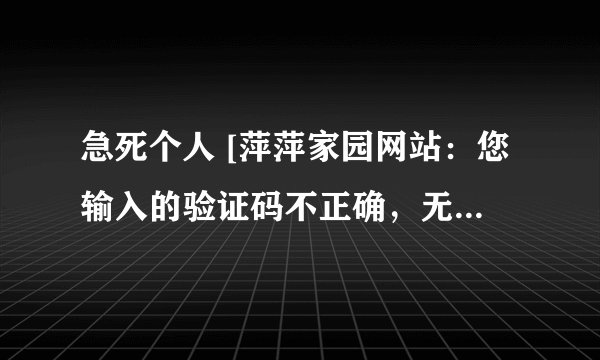 急死个人 [萍萍家园网站：您输入的验证码不正确，无法提交，请返回修改。]