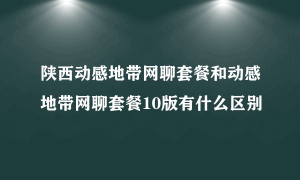 陕西动感地带网聊套餐和动感地带网聊套餐10版有什么区别