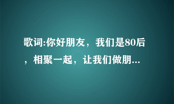 歌词:你好朋友，我们是80后，相聚一起，让我们做朋友。是出自哪一首歌？