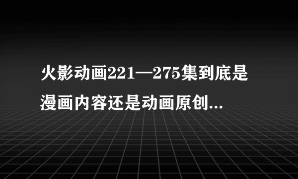 火影动画221—275集到底是漫画内容还是动画原创 。。。
