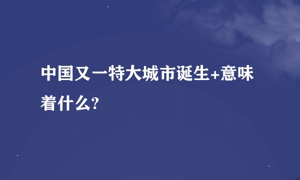 中国又一特大城市诞生+意味着什么?