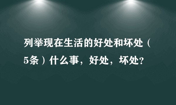 列举现在生活的好处和坏处（5条）什么事，好处，坏处？