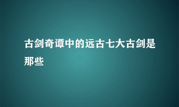 古剑奇谭中的远古七大古剑是那些