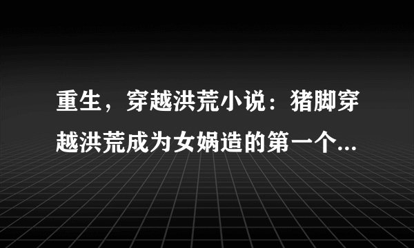 重生，穿越洪荒小说：猪脚穿越洪荒成为女娲造的第一个人高分求！！！！！