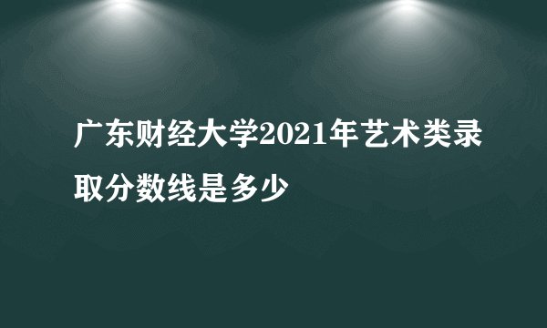 广东财经大学2021年艺术类录取分数线是多少