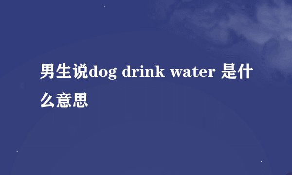 男生说dog drink water 是什么意思