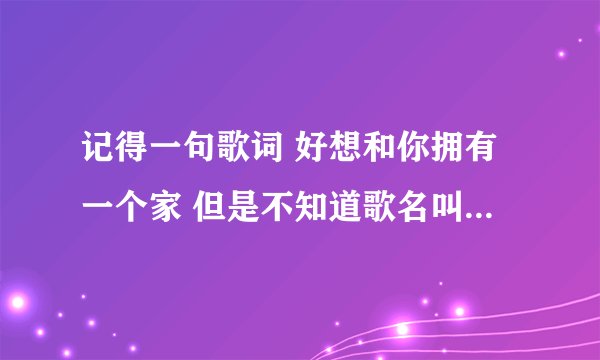 记得一句歌词 好想和你拥有一个家 但是不知道歌名叫什么 请问歌名是？