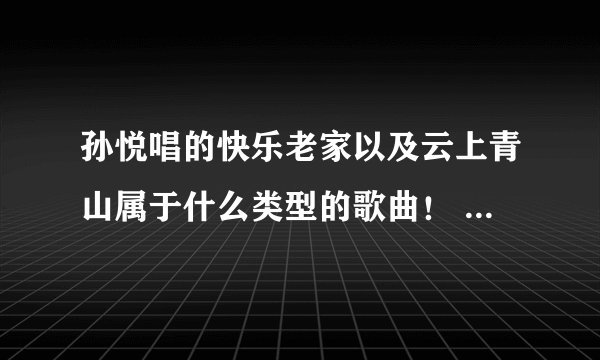 孙悦唱的快乐老家以及云上青山属于什么类型的歌曲！ 帮帮忙哈！