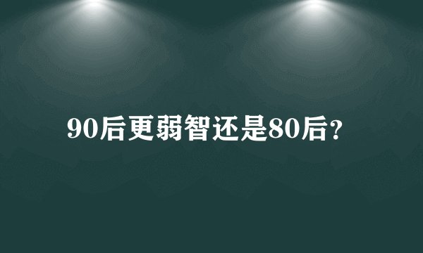 90后更弱智还是80后？