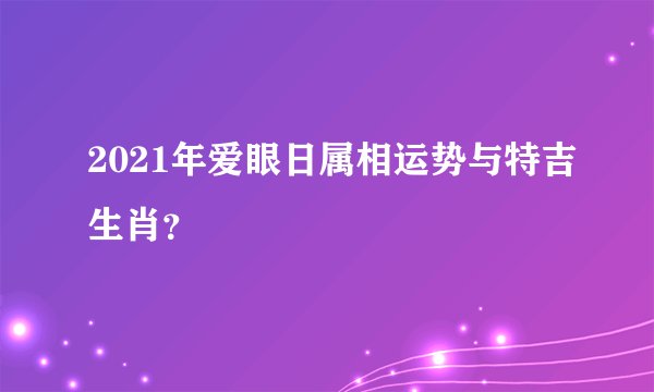 2021年爱眼日属相运势与特吉生肖?