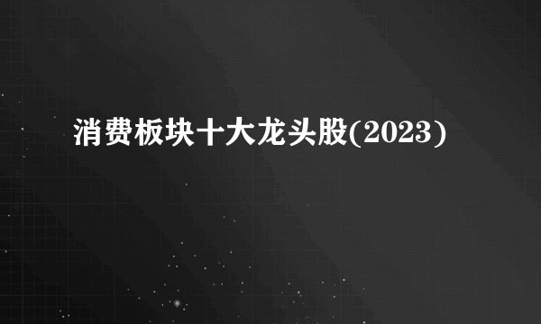 消费板块十大龙头股(2023)