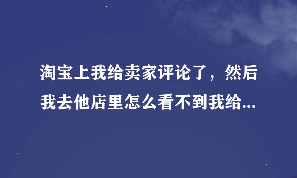 淘宝上我给卖家评论了，然后我去他店里怎么看不到我给他的评语啊？