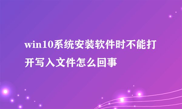 win10系统安装软件时不能打开写入文件怎么回事