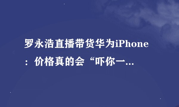 罗永浩直播带货华为iPhone：价格真的会“吓你一跳”吗？