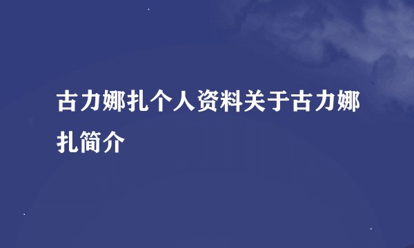 古力娜扎个人资料关于古力娜扎简介