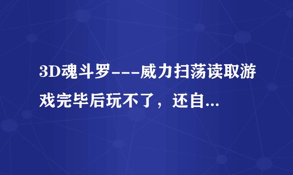 3D魂斗罗---威力扫荡读取游戏完毕后玩不了，还自动退回WINDOWS还说有错误,这是怎么回事呀？