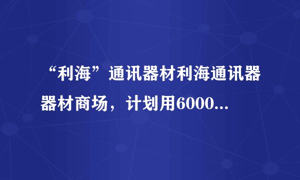 “利海”通讯器材利海通讯器器材商场，计划用60000元从厂家购进若干部新型手机，以满足市场需求，已知该