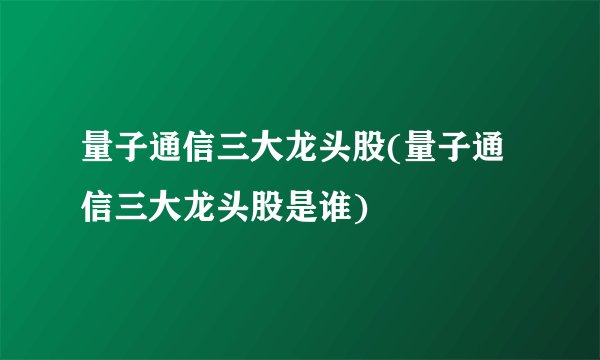 量子通信三大龙头股(量子通信三大龙头股是谁)