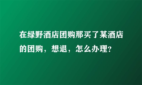 在绿野酒店团购那买了某酒店的团购，想退，怎么办理？
