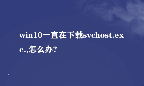 win10一直在下载svchost.exe.,怎么办?