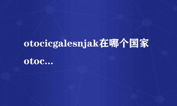 otocicgalesnjak在哪个国家 otocicgalesnjak在欧洲哪个国家